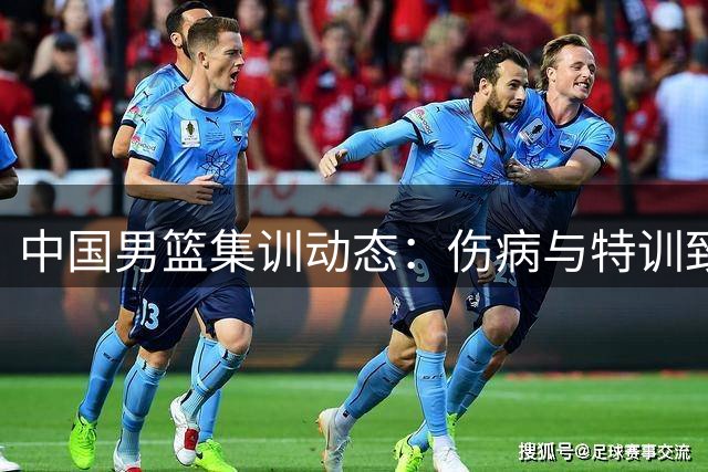 中国男篮集训动态：伤病与特训致阵容调整 八月热身赛迎强敌考验