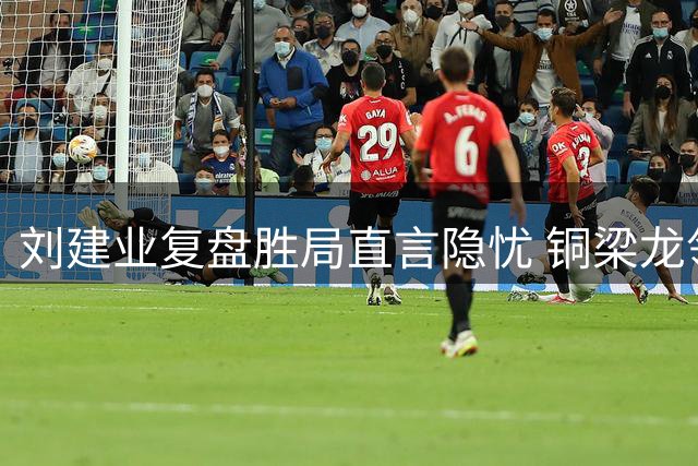 刘建业复盘胜局直言隐忧 铜梁龙领先后暴露防守漏洞