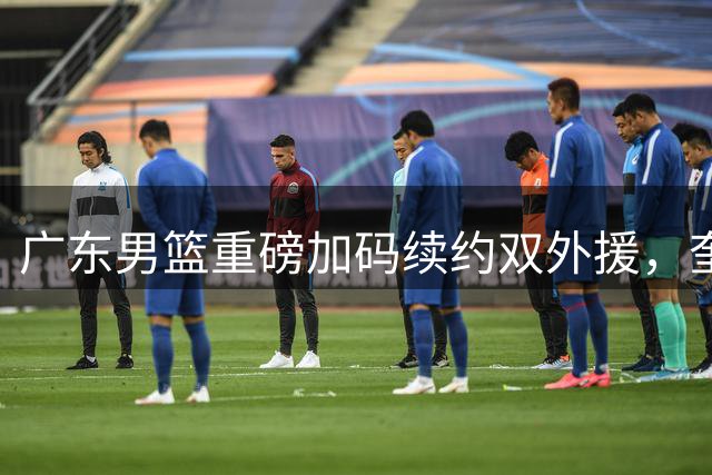 广东男篮重磅加码续约双外援，奎因年薪或破1200万