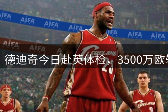 德迪奇今日赴英体检，3500万欧转会纽卡斯尔尘埃落定
