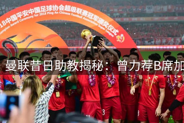 曼联昔日助教揭秘：曾力荐B席加盟 却成就曼城传奇