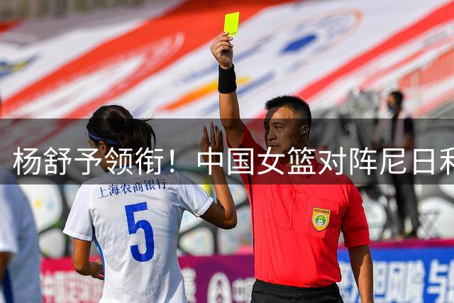 杨舒予领衔！中国女篮对阵尼日利亚首场热身赛大名单揭晓！