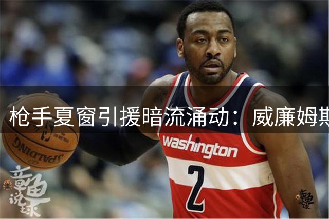 枪手夏窗引援暗流涌动：威廉姆斯留转悬念未解 新星目标浮出水面