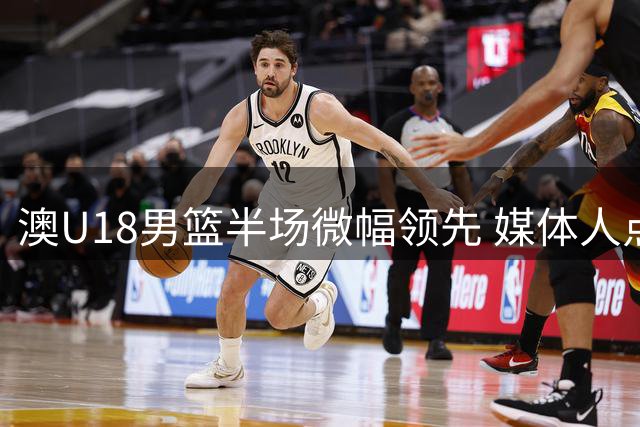 澳U18男篮半场微幅领先 媒体人点评阵容短板影响战局