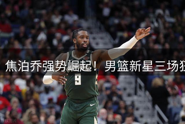 焦泊乔强势崛起！男篮新星三场狂砍32分21板成内线支柱