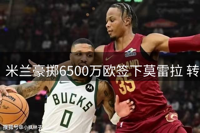 米兰豪掷6500万欧签下莫雷拉 转会细节曝光
