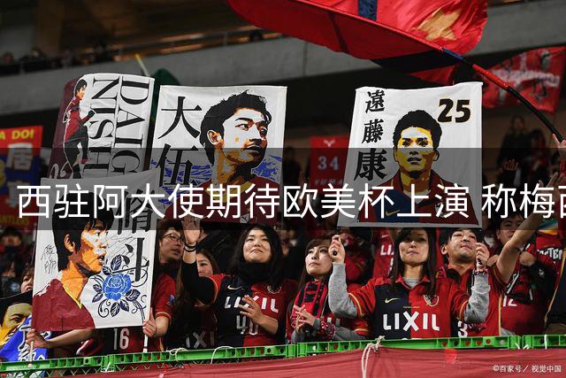 西驻阿大使期待欧美杯上演 称梅西告别战将载入史册