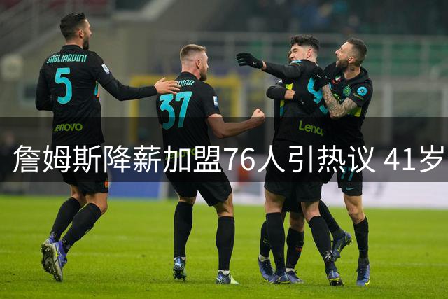 詹姆斯降薪加盟76人引热议 41岁传奇转型开启养生篮球时代