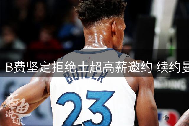 B费坚定拒绝土超高薪邀约 续约曼联谈判持续推进